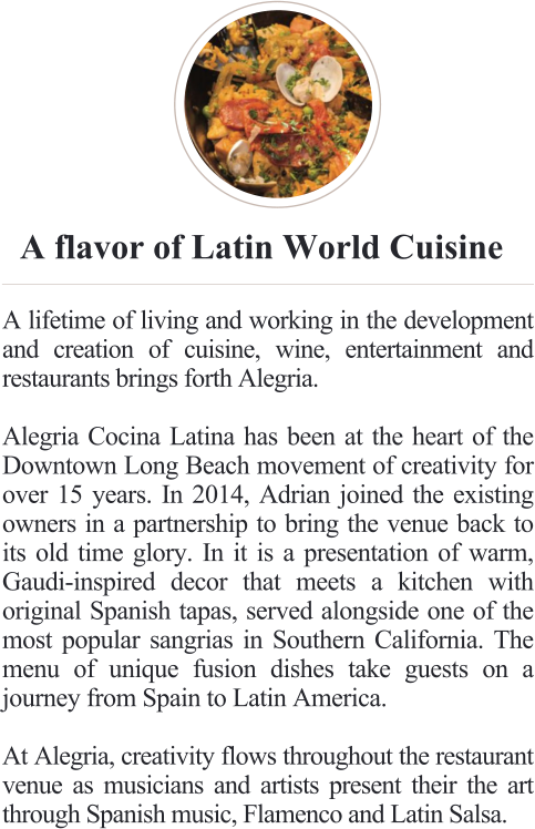 A flavor of Latin World Cuisine  A lifetime of living and working in the development and creation of cuisine, wine, entertainment and restaurants brings forth Alegria.  Alegria Cocina Latina has been at the heart of the Downtown Long Beach movement of creativity for over 15 years. In 2014, Adrian joined the existing owners in a partnership to bring the venue back to its old time glory. In it is a presentation of warm, Gaudi-inspired decor that meets a kitchen with original Spanish tapas, served alongside one of the most popular sangrias in Southern California. The menu of unique fusion dishes take guests on a journey from Spain to Latin America.  At Alegria, creativity flows throughout the restaurant venue as musicians and artists present their the art through Spanish music, Flamenco and Latin Salsa.