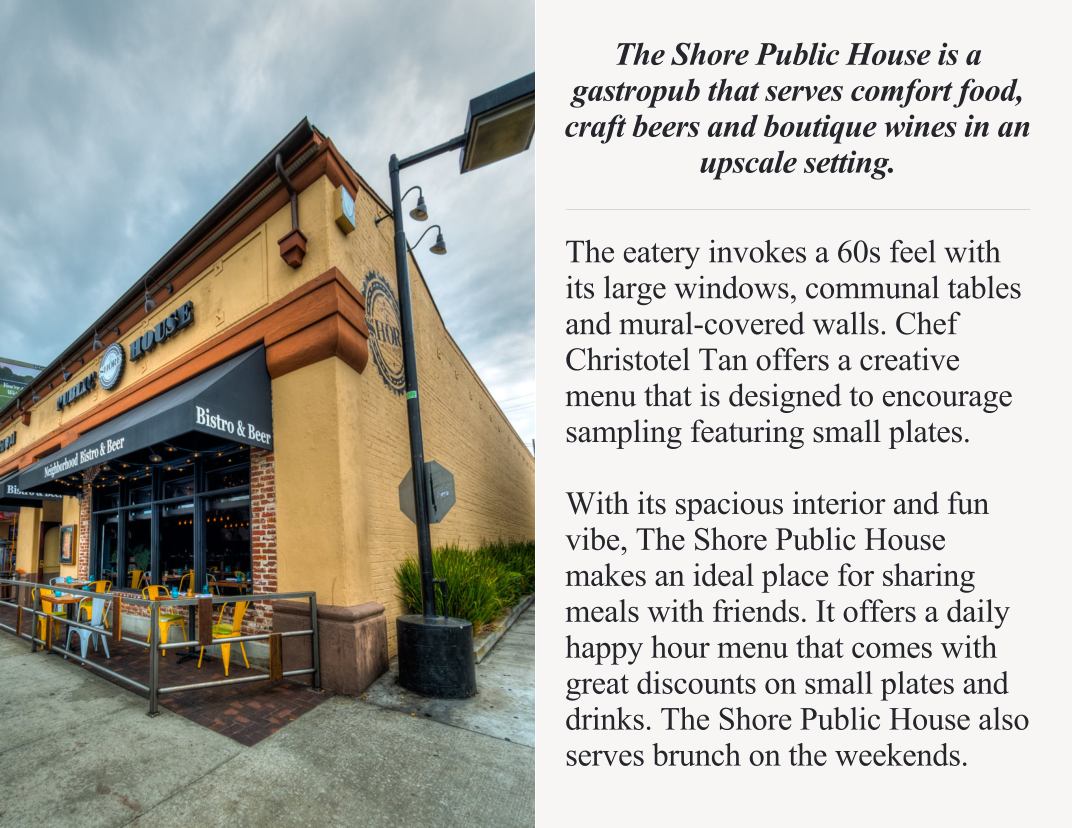 The Shore Public House is a gastropub that serves comfort food, craft beers and boutique wines in an upscale setting.  The eatery invokes a 60s feel with its large windows, communal tables and mural-covered walls. Chef Christotel Tan offers a creative menu that is designed to encourage sampling featuring small plates.  With its spacious interior and fun vibe, The Shore Public House makes an ideal place for sharing meals with friends. It offers a daily happy hour menu that comes with great discounts on small plates and drinks. The Shore Public House also serves brunch on the weekends.