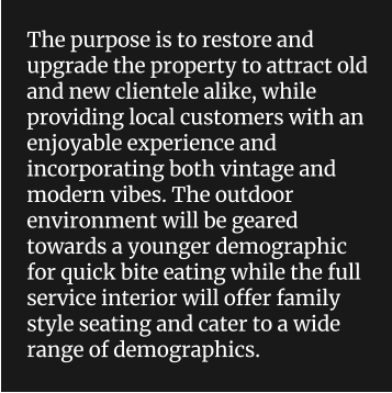 The purpose is to restore and upgrade the property to attract old and new clientele alike, while providing local customers with an enjoyable experience and incorporating both vintage and modern vibes. The outdoor environment will be geared towards a younger demographic for quick bite eating while the full service interior will offer family style seating and cater to a wide range of demographics.