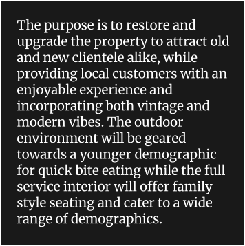 The purpose is to restore and upgrade the property to attract old and new clientele alike, while providing local customers with an enjoyable experience and incorporating both vintage and modern vibes. The outdoor environment will be geared towards a younger demographic for quick bite eating while the full service interior will offer family style seating and cater to a wide range of demographics.
